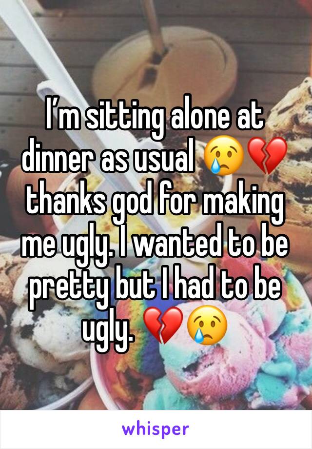 I’m sitting alone at dinner as usual 😢💔 thanks god for making me ugly. I wanted to be pretty but I had to be ugly. 💔😢