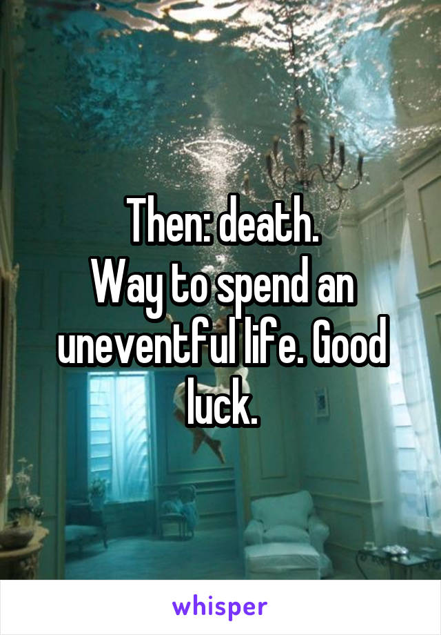 Then: death.
Way to spend an uneventful life. Good luck.