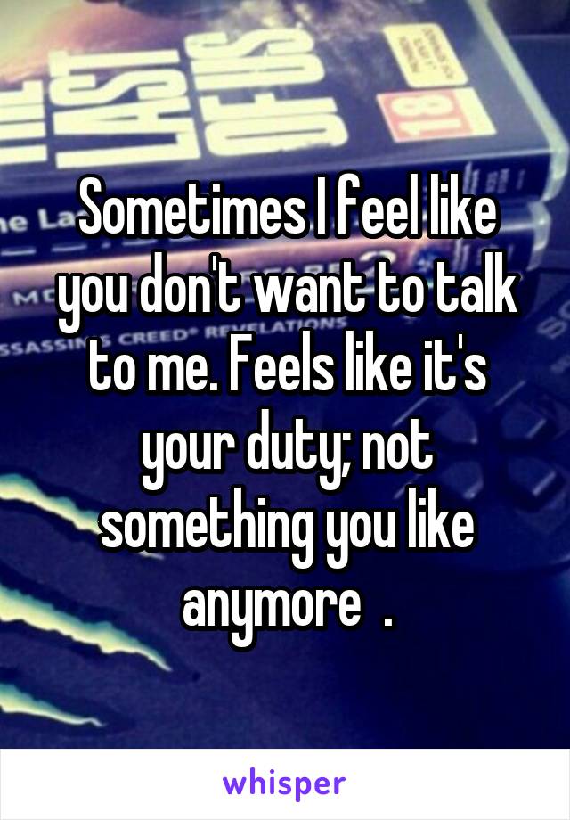 Sometimes I feel like you don't want to talk to me. Feels like it's your duty; not something you like anymore  .