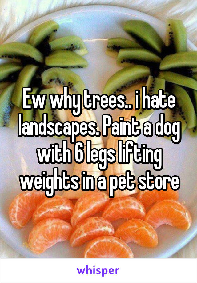 Ew why trees.. i hate landscapes. Paint a dog with 6 legs lifting weights in a pet store