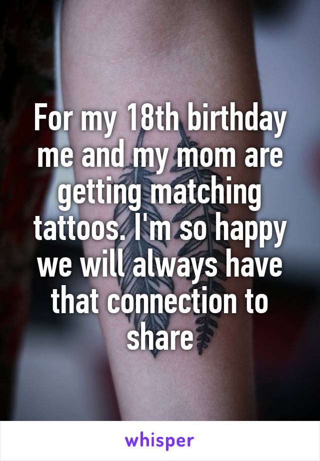 For my 18th birthday me and my mom are getting matching tattoos. I'm so happy we will always have that connection to share