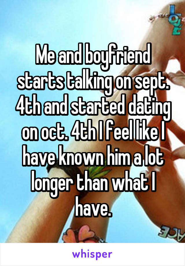 Me and boyfriend starts talking on sept. 4th and started dating on oct. 4th I feel like I have known him a lot longer than what I have.