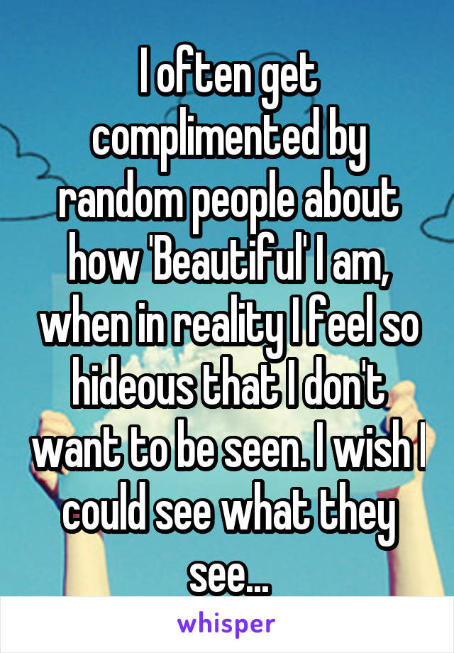 I often get complimented by random people about how 'Beautiful' I am, when in reality I feel so hideous that I don't want to be seen. I wish I could see what they see...