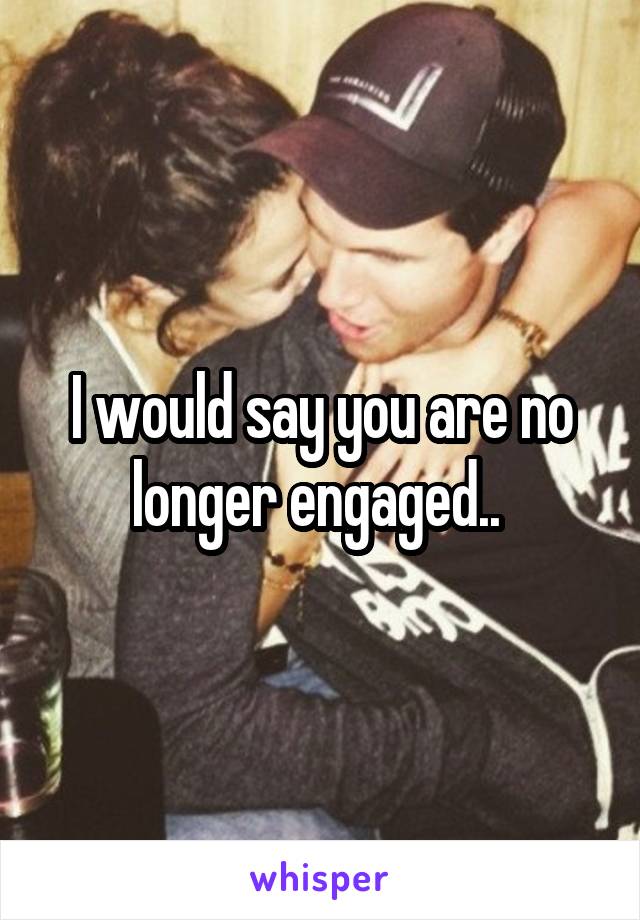 I would say you are no longer engaged.. 