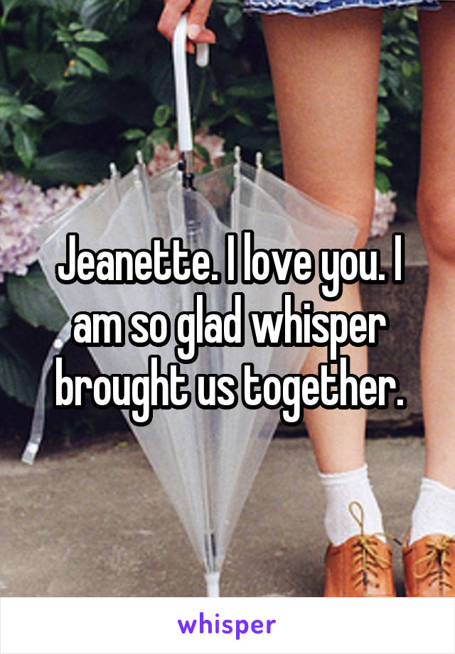 Jeanette. I love you. I am so glad whisper brought us together.