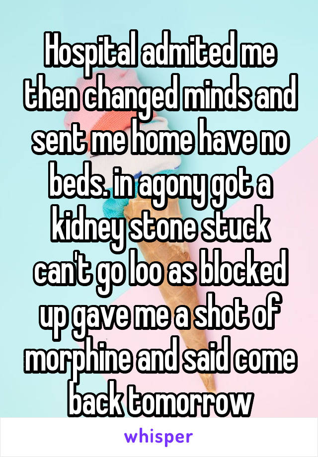 Hospital admited me then changed minds and sent me home have no beds. in agony got a kidney stone stuck can't go loo as blocked up gave me a shot of morphine and said come back tomorrow