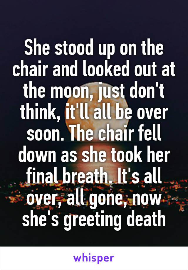 She stood up on the chair and looked out at the moon, just don't think, it'll all be over soon. The chair fell down as she took her final breath. It's all over, all gone, now she's greeting death