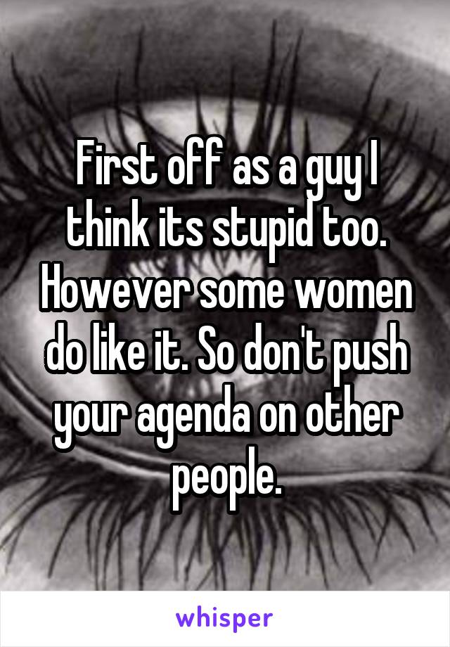 First off as a guy I think its stupid too. However some women do like it. So don't push your agenda on other people.