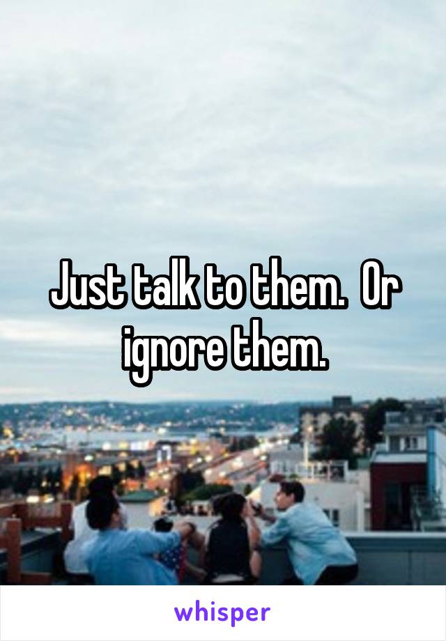 Just talk to them.  Or ignore them.