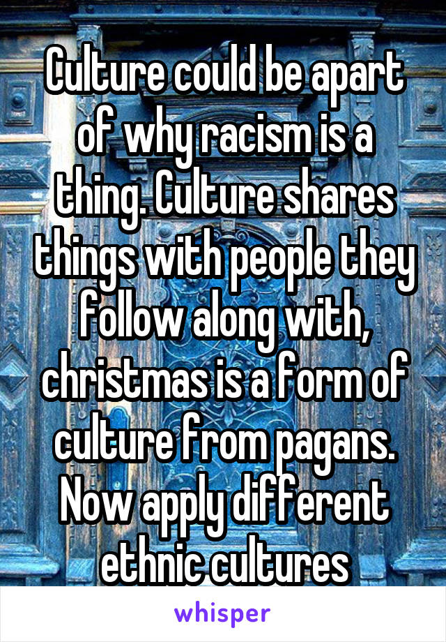 Culture could be apart of why racism is a thing. Culture shares things with people they follow along with, christmas is a form of culture from pagans. Now apply different ethnic cultures