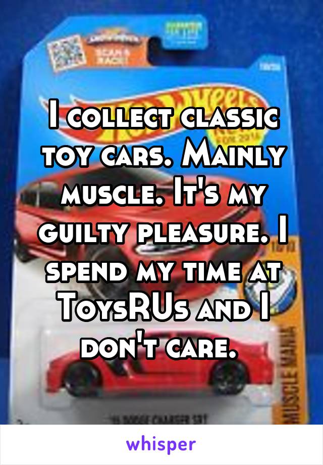 I collect classic toy cars. Mainly muscle. It's my guilty pleasure. I spend my time at ToysRUs and I don't care. 