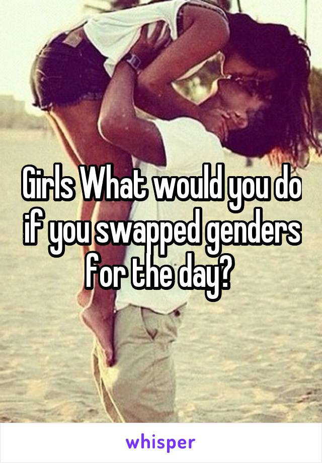 Girls What would you do if you swapped genders for the day? 