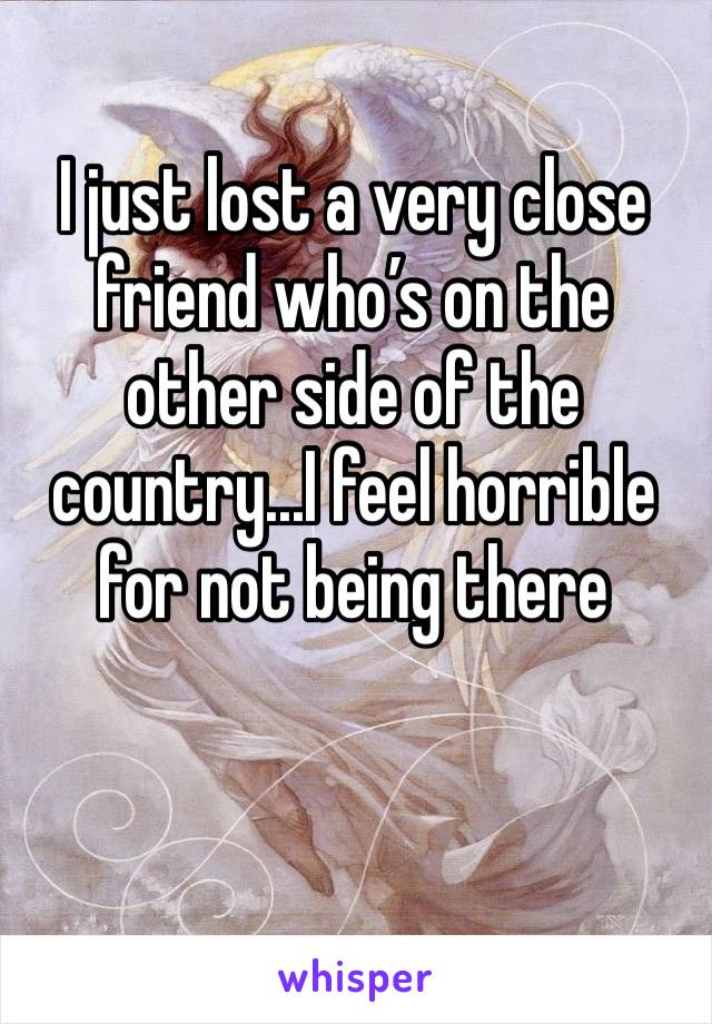 I just lost a very close friend who’s on the other side of the country...I feel horrible for not being there