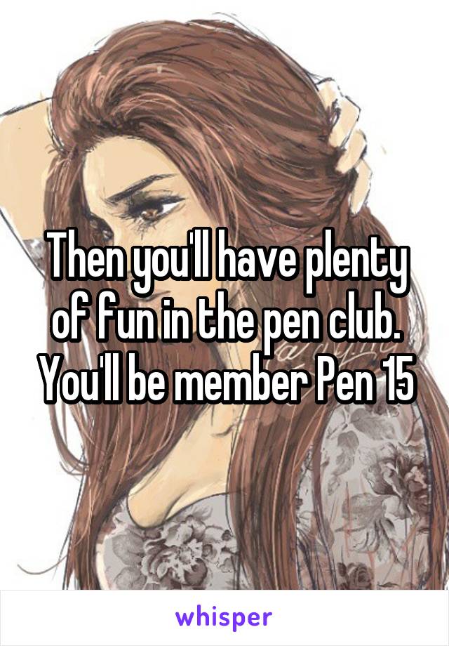 Then you'll have plenty of fun in the pen club. You'll be member Pen 15