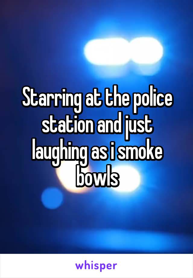 Starring at the police station and just laughing as i smoke bowls