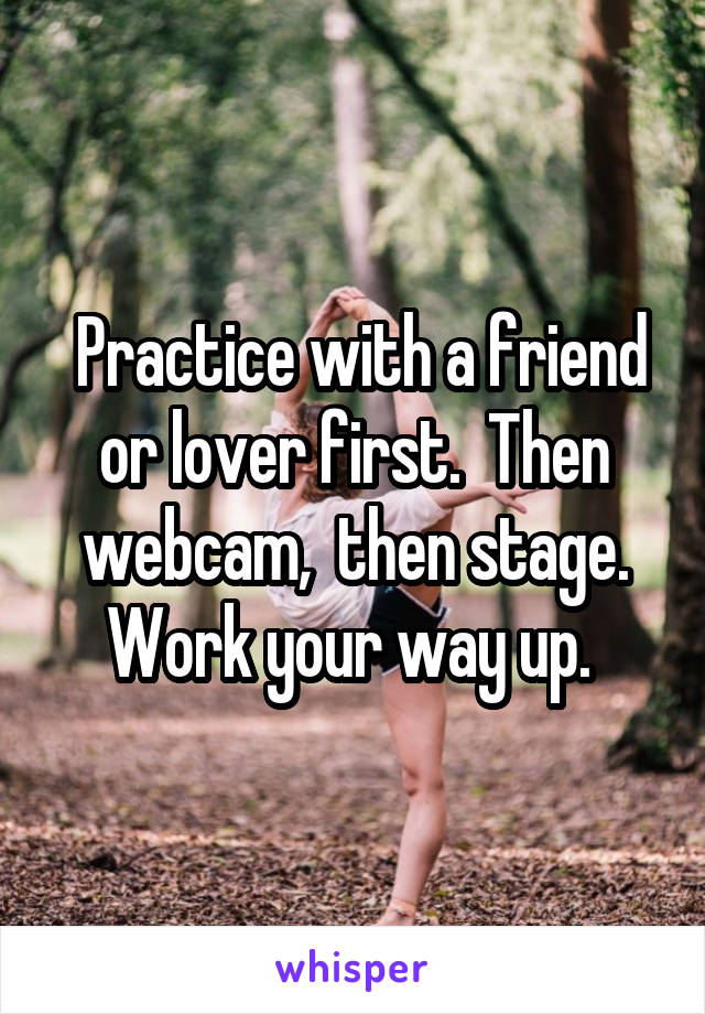  Practice with a friend or lover first.  Then webcam,  then stage. Work your way up. 