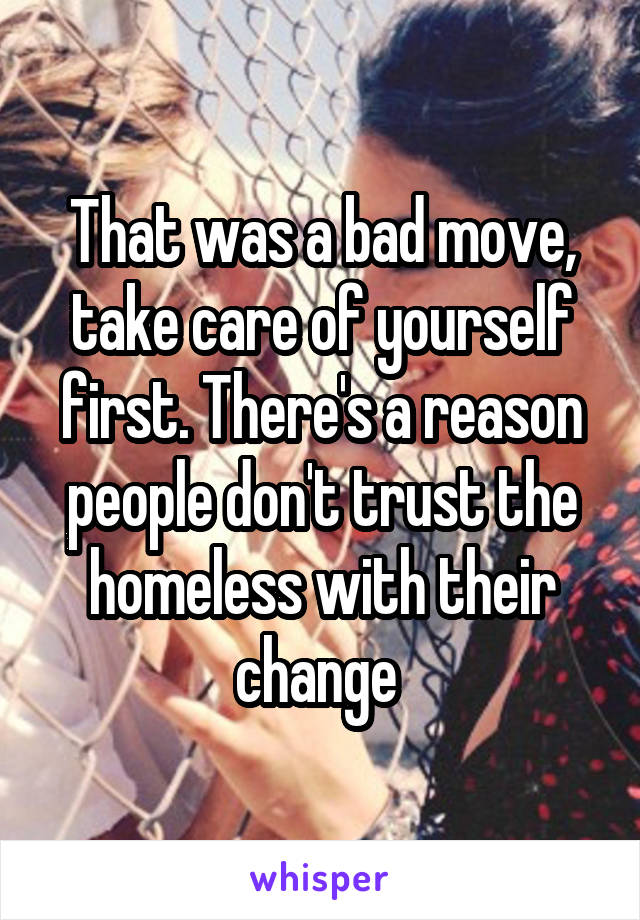 That was a bad move, take care of yourself first. There's a reason people don't trust the homeless with their change 