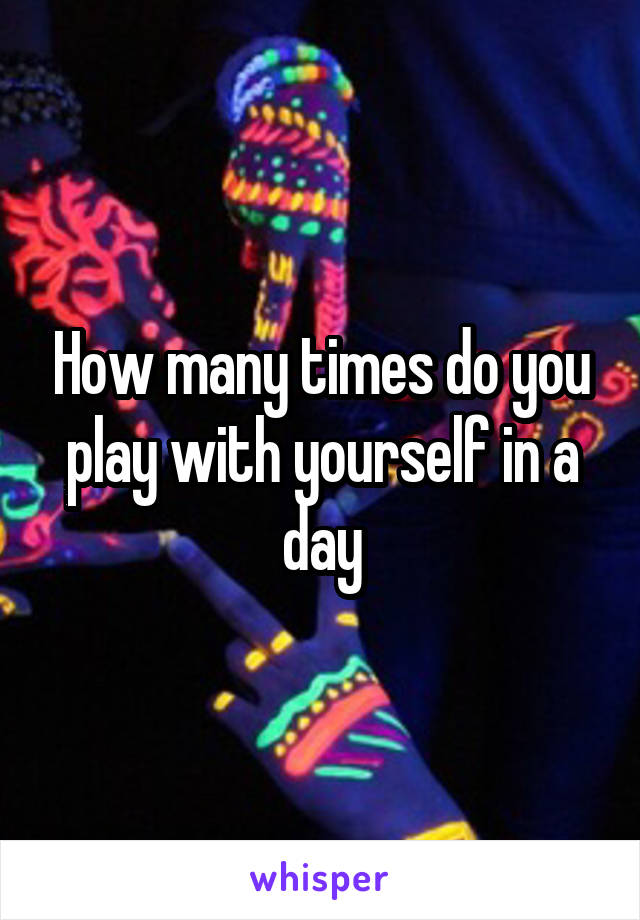 How many times do you play with yourself in a day