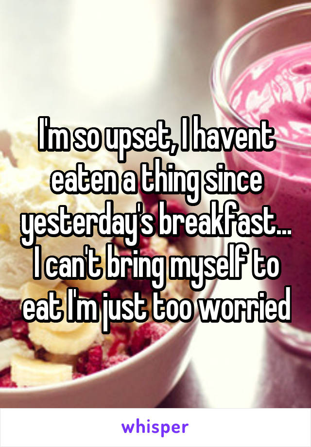 I'm so upset, I havent eaten a thing since yesterday's breakfast...
I can't bring myself to eat I'm just too worried