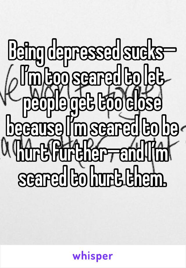 Being depressed sucks—I’m too scared to let people get too close because I’m scared to be hurt further—and I’m scared to hurt them.
