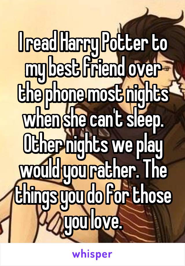 I read Harry Potter to my best friend over the phone most nights when she can't sleep. Other nights we play would you rather. The things you do for those you love.