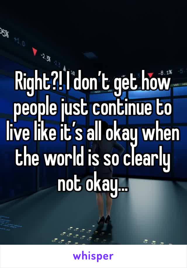 Right?! I don’t get how people just continue to live like it’s all okay when the world is so clearly not okay...