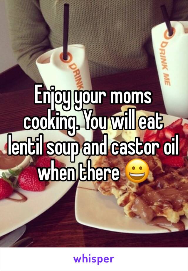 Enjoy your moms cooking. You will eat lentil soup and castor oil when there 😀