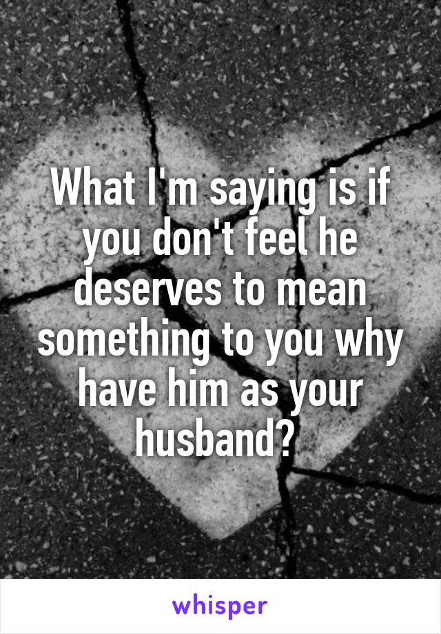 What I'm saying is if you don't feel he deserves to mean something to you why have him as your husband? 