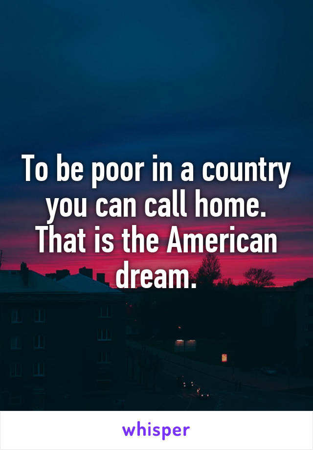 To be poor in a country you can call home. That is the American dream.