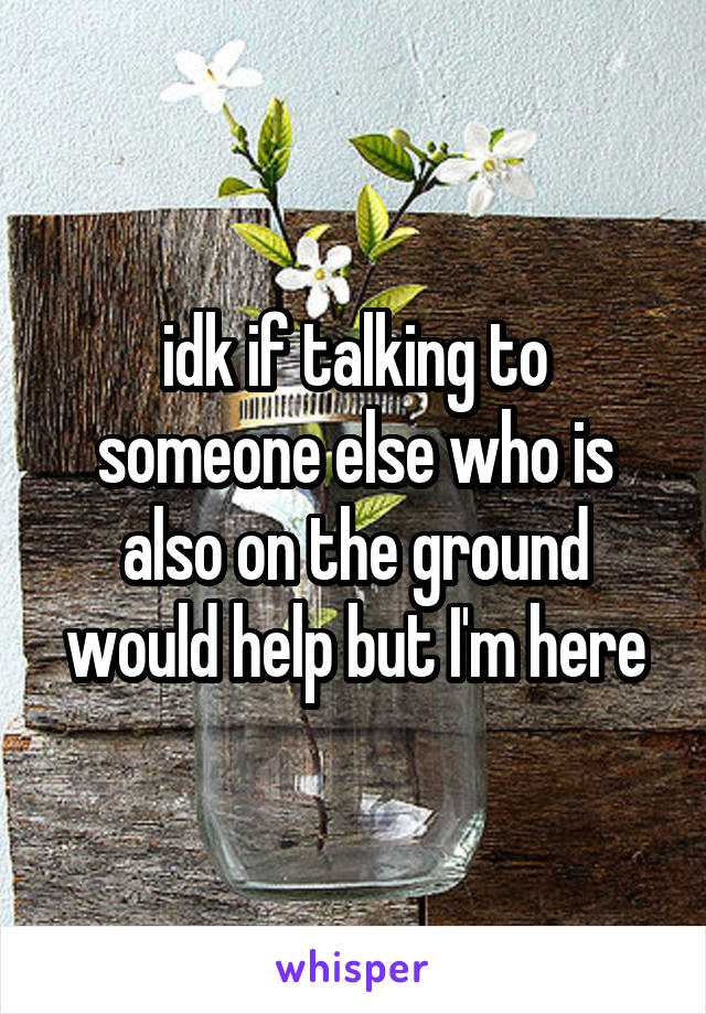 idk if talking to someone else who is also on the ground would help but I'm here