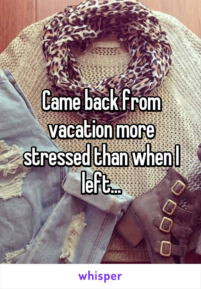 Came back from vacation more stressed than when I left...