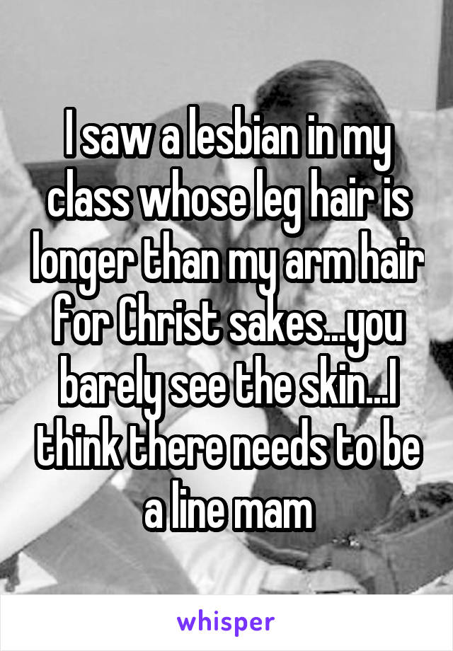 I saw a lesbian in my class whose leg hair is longer than my arm hair for Christ sakes...you barely see the skin...I think there needs to be a line mam