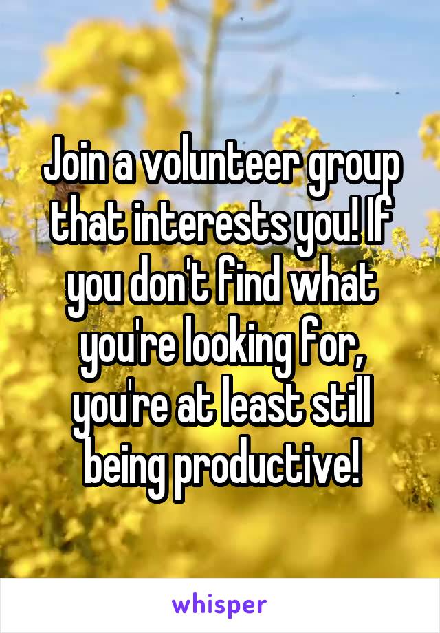 Join a volunteer group that interests you! If you don't find what you're looking for, you're at least still being productive!