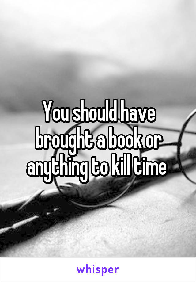 You should have brought a book or anything to kill time 