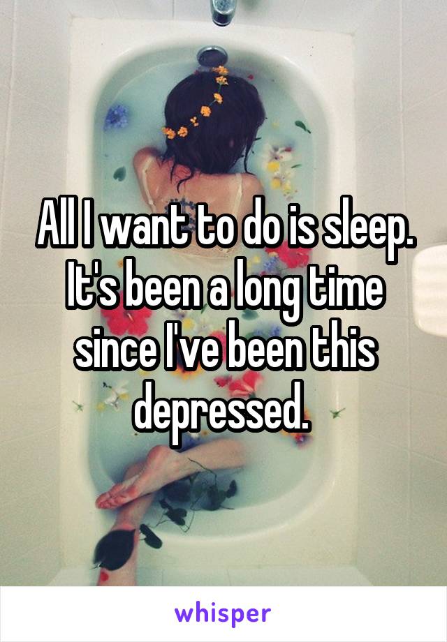 All I want to do is sleep. It's been a long time since I've been this depressed. 