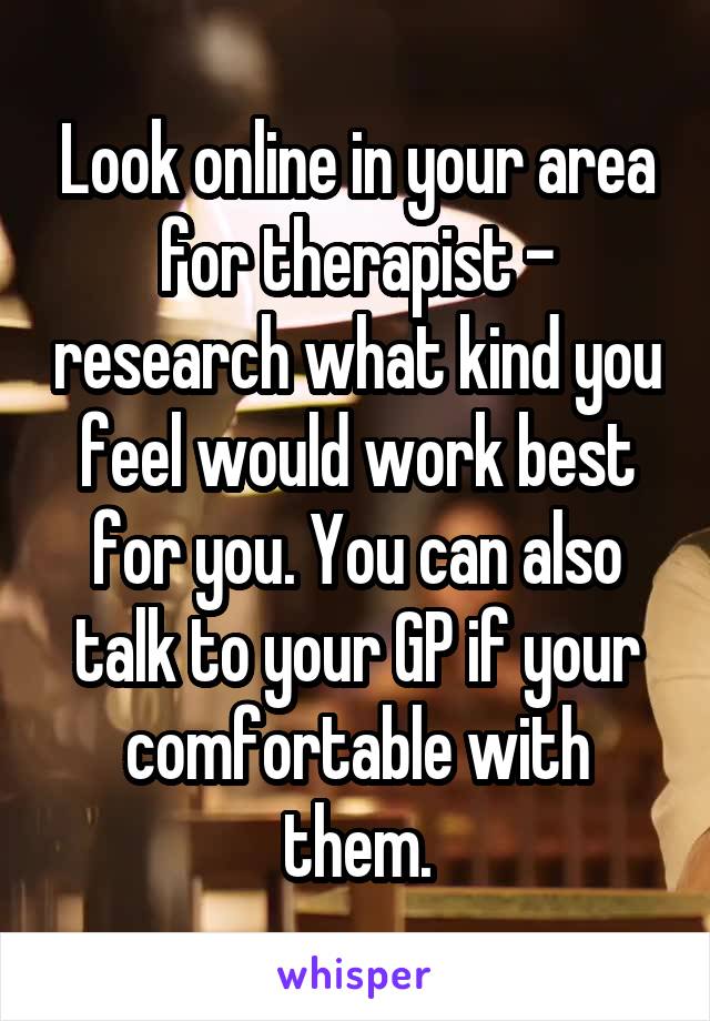 Look online in your area for therapist - research what kind you feel would work best for you. You can also talk to your GP if your comfortable with them.