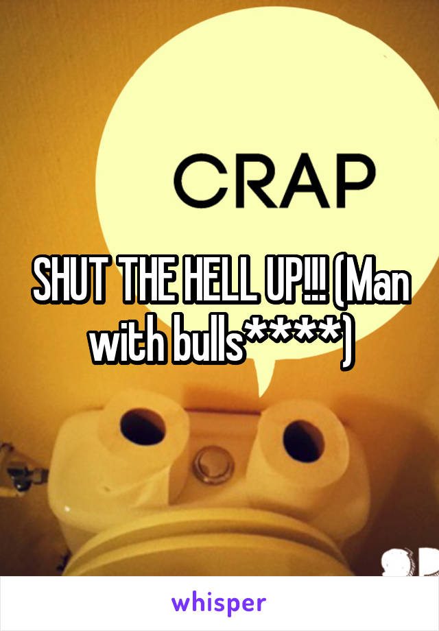SHUT THE HELL UP!!! (Man with bulls****)