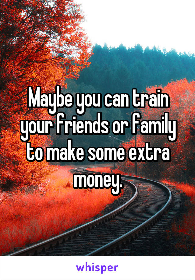 Maybe you can train your friends or family to make some extra money.