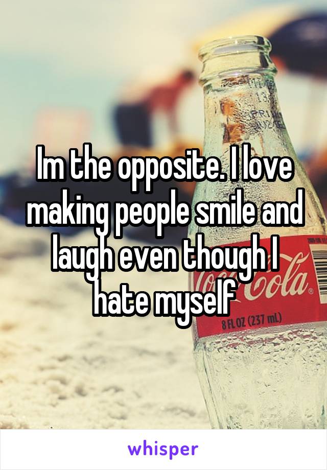 Im the opposite. I love making people smile and laugh even though I hate myself