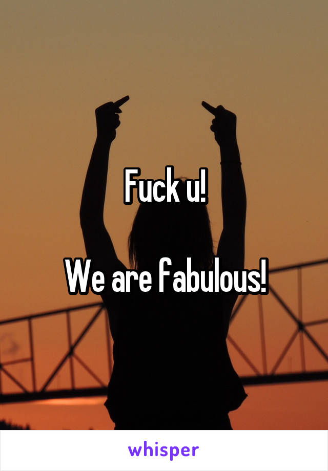 Fuck u!

We are fabulous!