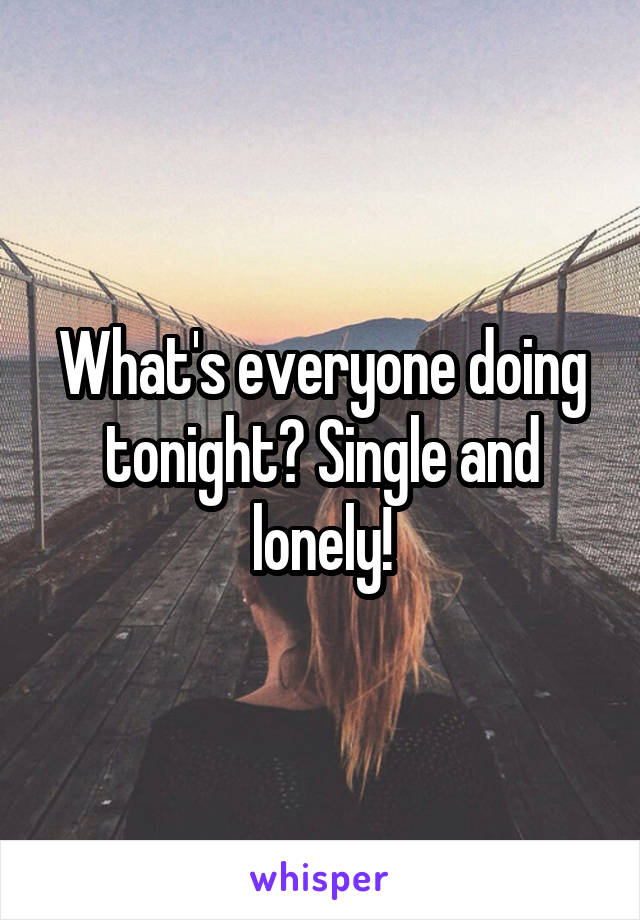 What's everyone doing tonight? Single and lonely!