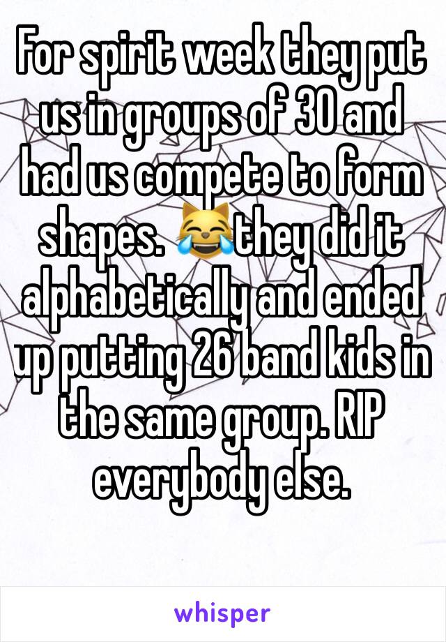 For spirit week they put us in groups of 30 and had us compete to form shapes. 😹they did it alphabetically and ended up putting 26 band kids in the same group. RIP everybody else. 