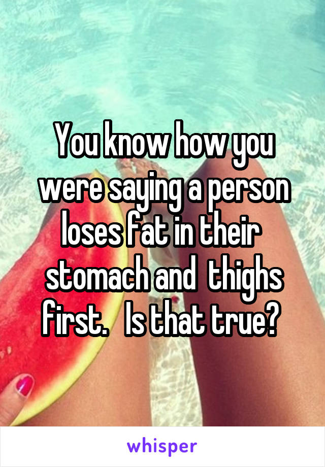 You know how you were saying a person loses fat in their  stomach and  thighs first.   Is that true? 