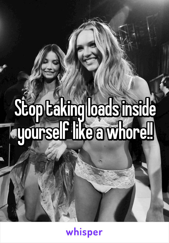 Stop taking loads inside yourself like a whore!!