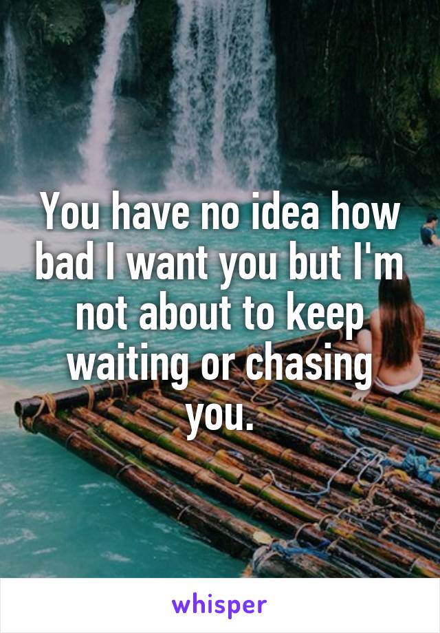 You have no idea how bad I want you but I'm not about to keep waiting or chasing you.