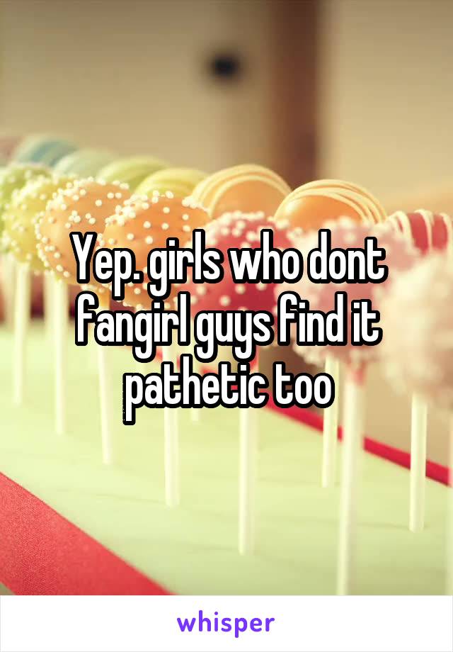 Yep. girls who dont fangirl guys find it pathetic too