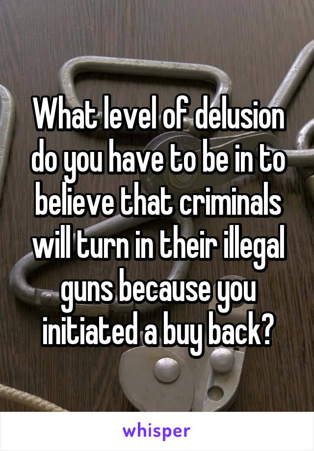 What level of delusion do you have to be in to believe that criminals will turn in their illegal guns because you initiated a buy back?