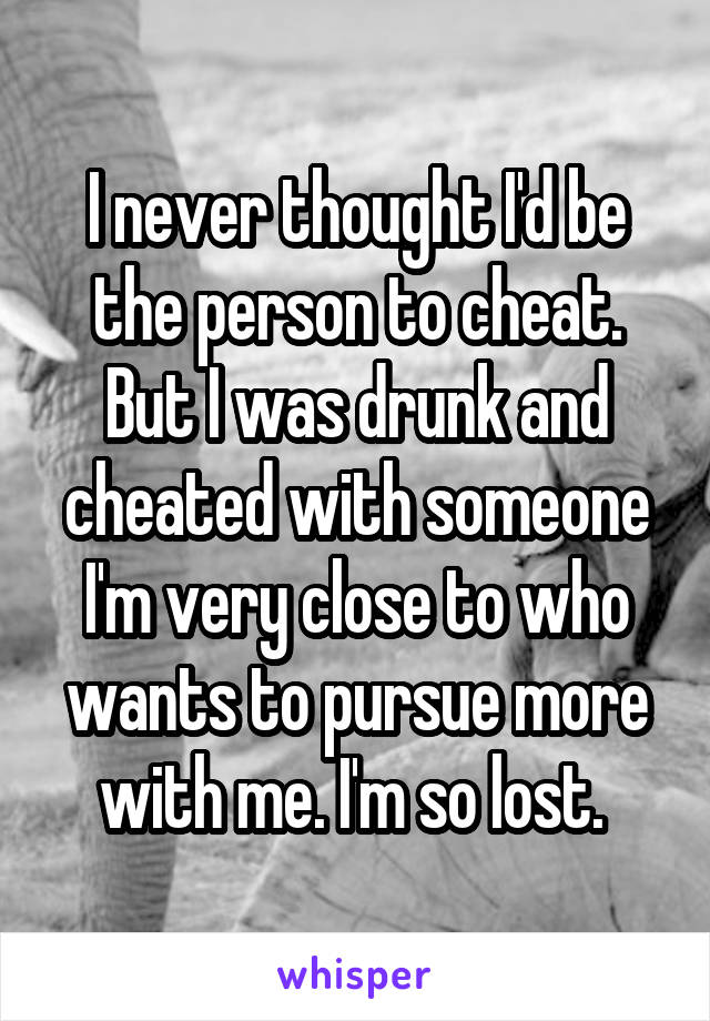 I never thought I'd be the person to cheat. But I was drunk and cheated with someone I'm very close to who wants to pursue more with me. I'm so lost. 