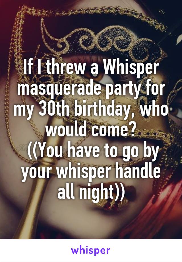 If I threw a Whisper masquerade party for my 30th birthday, who would come?
 ((You have to go by your whisper handle all night))