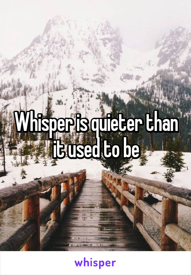 Whisper is quieter than it used to be